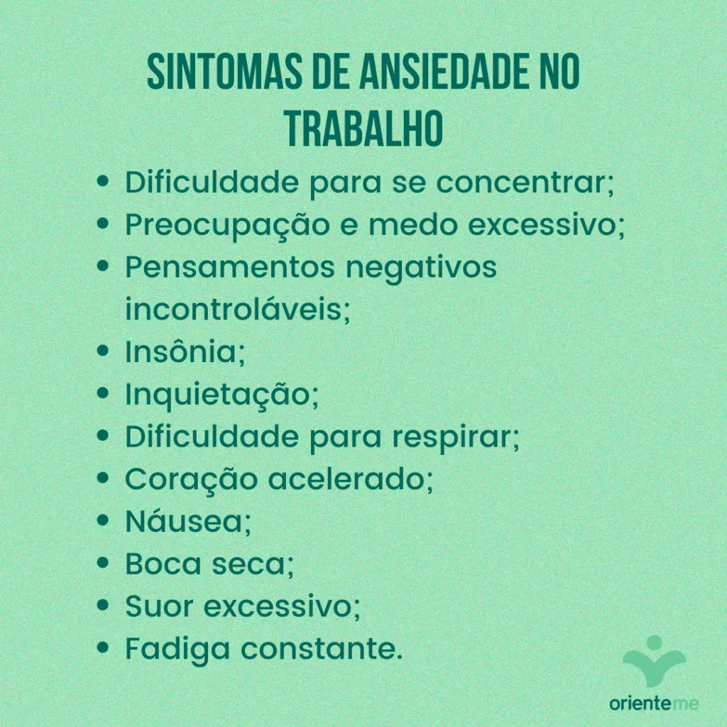 Sintomas de ansiedade no trabalho: dificuldade para se concentrar; preocupação e medo excessivo;  pensamentos negativos incontroláveis; insônia; inquietação; dificuldade para respirar; coração acelerado; náusea; boca seca; suor excessivo; fadiga constante.