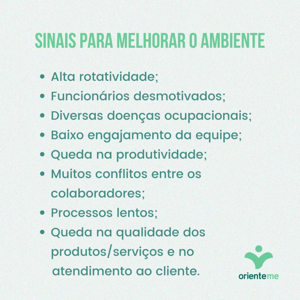 Sinais para desenvolver um ambiente de trabalho saudávelAlta rotatividade na empresa;Os funcionários não têm energia e motivação;Alto número de doenças ocupacionais, principalmente associadas à saúde mental;Baixo engajamento da equipe;Queda na produtividade e nos resultados, ou hábitos de produtividade tóxica;Muitos conflitos entre os colaboradores;Os processos não avançam como deveriam;Queda na qualidade dos produtos/serviços e no atendimento ao cliente.