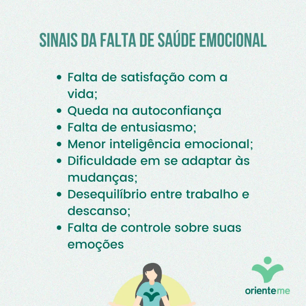 Sinais da falta de saúde emocionalFalta de satisfação com a vida;Queda na autoconfiança Falta de entusiasmo;Menor inteligência emocional;Dificuldade em se adaptar às mudanças;Desequilíbrio entre trabalho e descanso;Falta de controle sobre suas emoções 